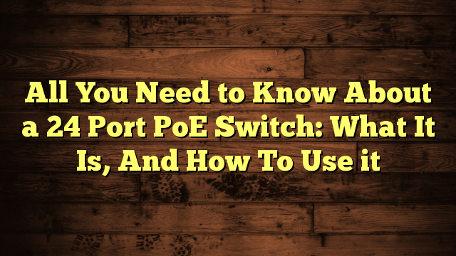 All You Need to Know About a 24 Port PoE Switch: What It Is, And How To Use it